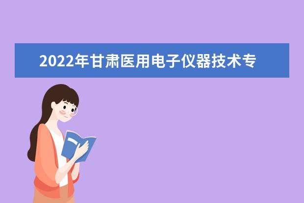 2022年甘肃医用电子仪器技术专升本可以报考院校及专业有哪些?