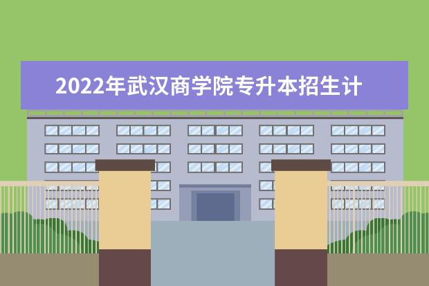 2022年武汉商学院专升本招生计划已发布，共计招生794人！！！