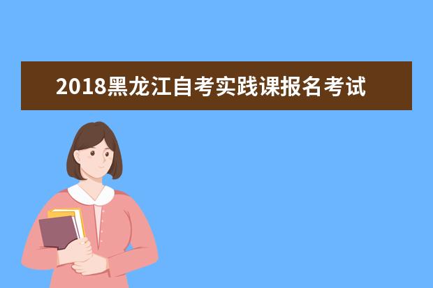 2018黑龙江自考实践课报名考试流程