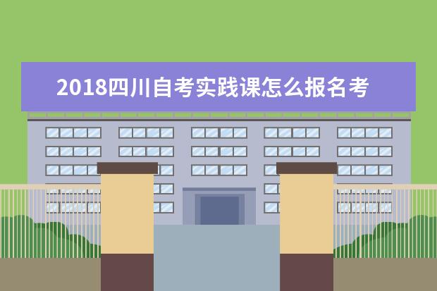 2018四川自考实践课怎么报名考试