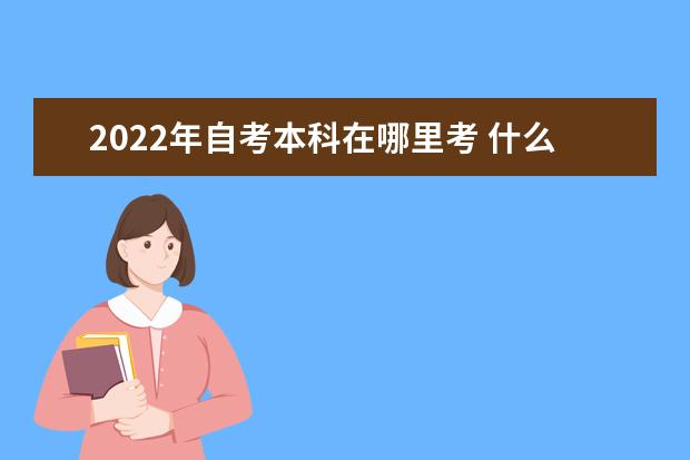 2022年自考本科在哪里考 什么时候开始报名 2022自考本科时间