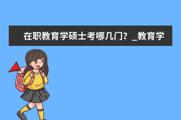 在职教育学硕士考哪几门？_教育学同等学力在职研究生_在职研究生招生信息网