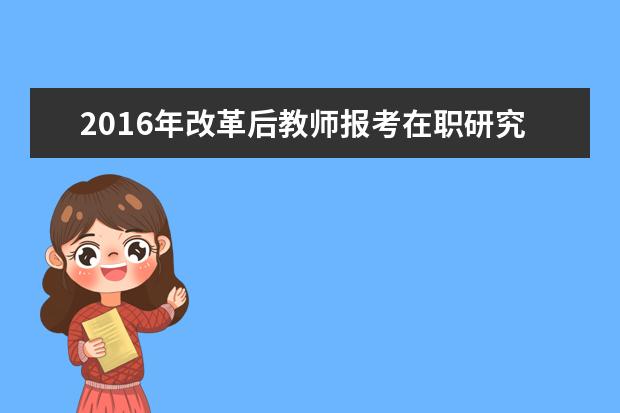 2016年改革后教师报考在职研究生有用吗?_教育学同等学力在职研究生_在职研究生招生信息网
