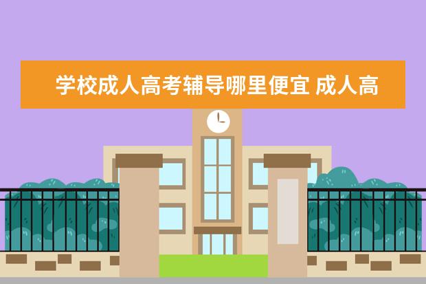 学校成人高考辅导哪里便宜 成人高考机构的学费便宜了正常吗