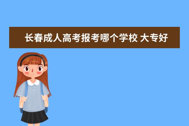 长春成人高考报考哪个学校 大专好还是本科好