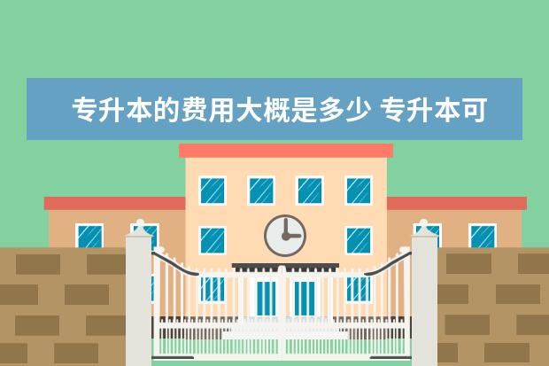 专升本的费用大概是多少 专升本可以报考哪些大学