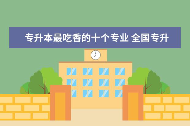 专升本最吃香的十个专业 全国专升本报考学校有哪些