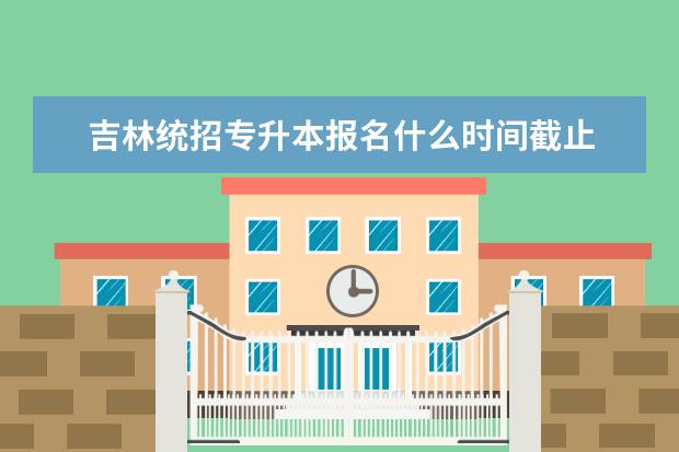 吉林统招专升本报名什么时间截止 具体是什么时间