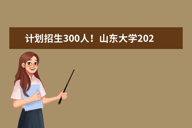 计划招生300人！山东大学2023年山东省综合评价招生简章