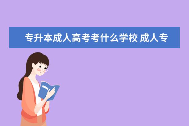 专升本成人高考考什么学校 成人专升本可以报哪些学校?