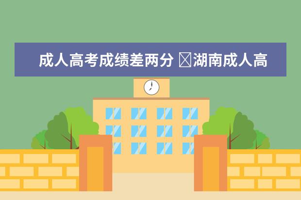 成人高考成绩差两分 湖南成人高考录取分数线相差几分还有机会被录取吗...