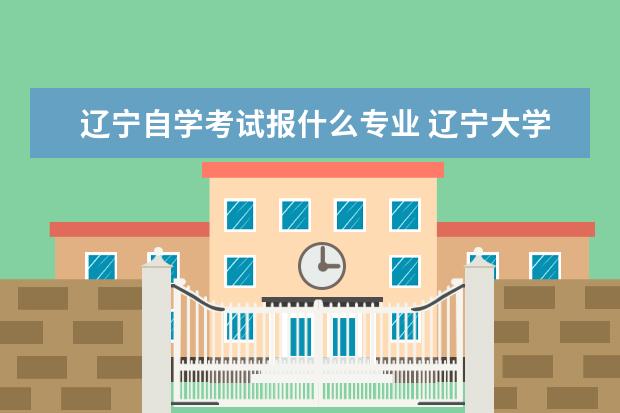 辽宁自学考试报什么专业 辽宁大学自考本科专业有哪些?自考报考条件有哪些?自...