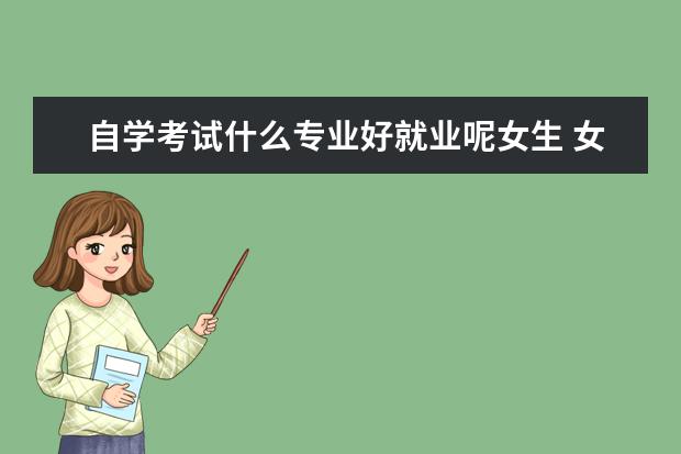 自学考试什么专业好就业呢女生 女生自学考试哪个专业好?自考师范生可以考什么? - ...