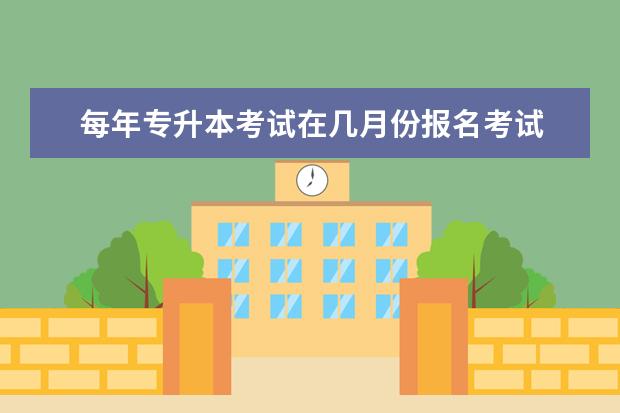 每年专升本考试在几月份报名考试 专升本考试什么时候报名