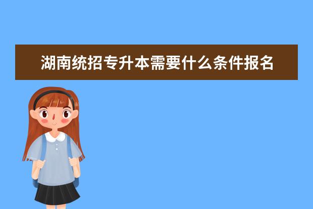 湖南统招专升本需要什么条件报名 湖南统招专升本有什么要求?