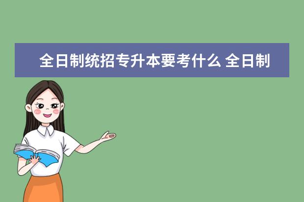 全日制统招专升本要考什么 全日制专升本需要考些什么科目?