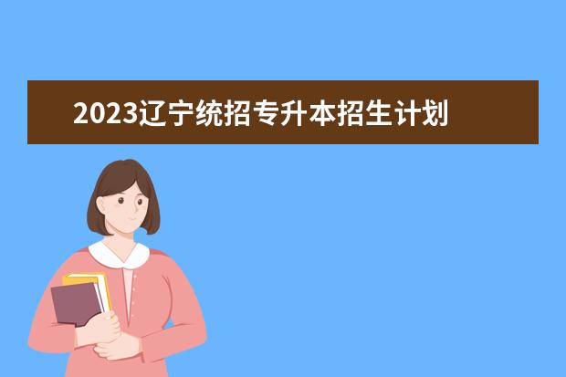 2023辽宁统招专升本招生计划 辽宁2023年专升本最新政策