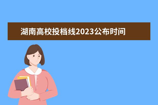 湖南高校投档线2023公布时间 湖南高考志愿填报时间2023