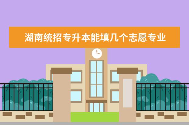 湖南统招专升本能填几个志愿专业 湖南统招专升本志愿只看第一志愿吗?