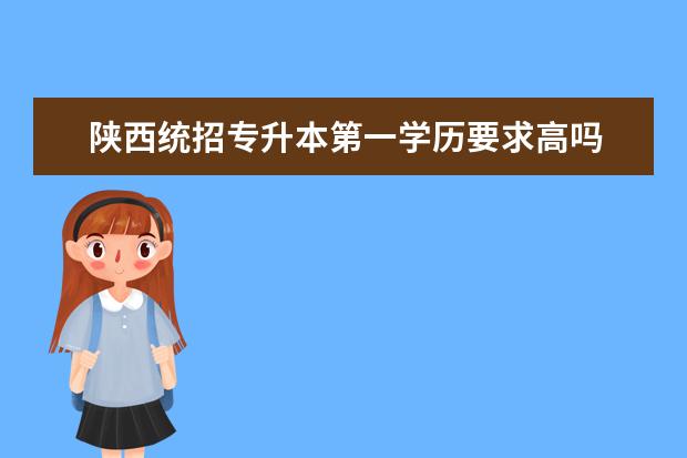 陕西统招专升本第一学历要求高吗 统招专升本第一学历是本科吗?