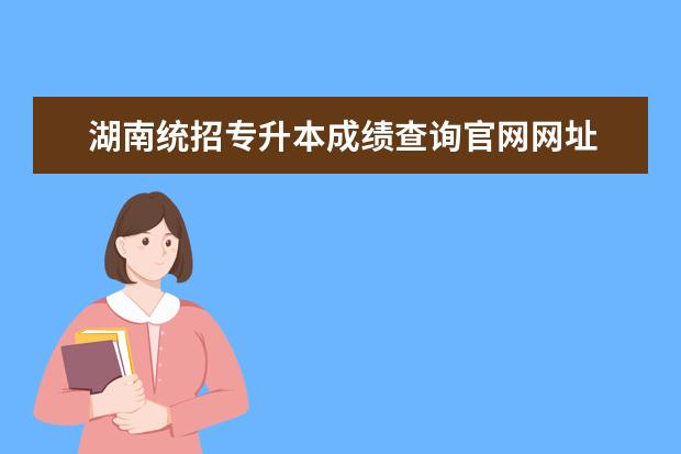 湖南统招专升本成绩查询官网网址 湖南涉外经济学院2022年统招专升本成绩什么时候公布...