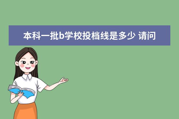 本科一批b学校投档线是多少 请问报考第一批次的a段学校和b段学校有什么区别?报...