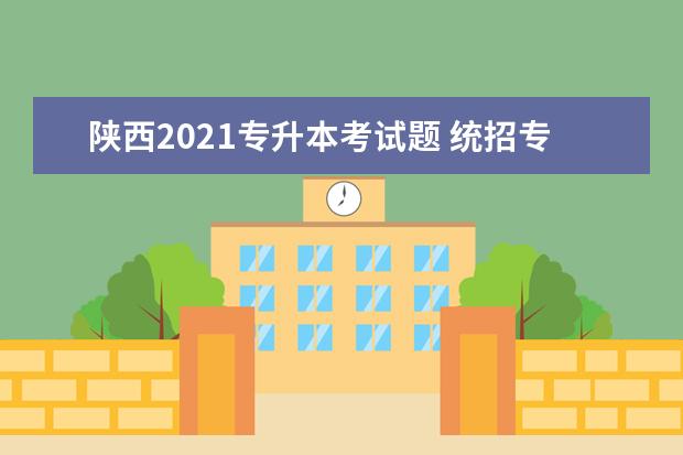 陕西2021专升本考试题 统招专升本考试内容和形式?