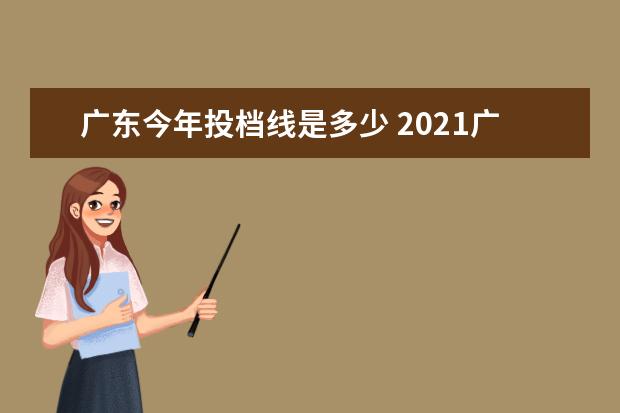 广东今年投档线是多少 2021广东投档线