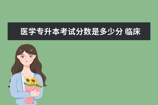 医学专升本考试分数是多少分 临床医学专升本考试总分多少