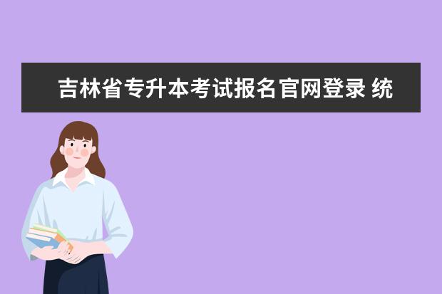 吉林省专升本考试报名官网登录 统招专升本报考步骤?