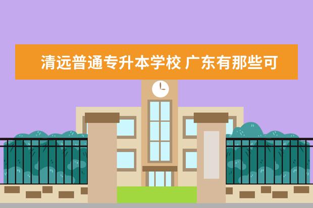 清远普通专升本学校 广东有那些可以专科升本科的高校
