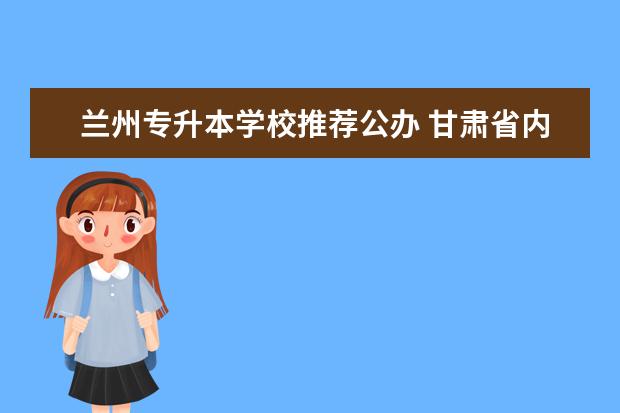 兰州专升本学校推荐公办 甘肃省内,在校内直接可以专升本的学校有哪些? - 百...