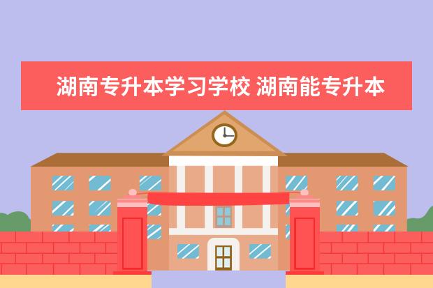 湖南专升本学习学校 湖南能专升本的学校有哪些
