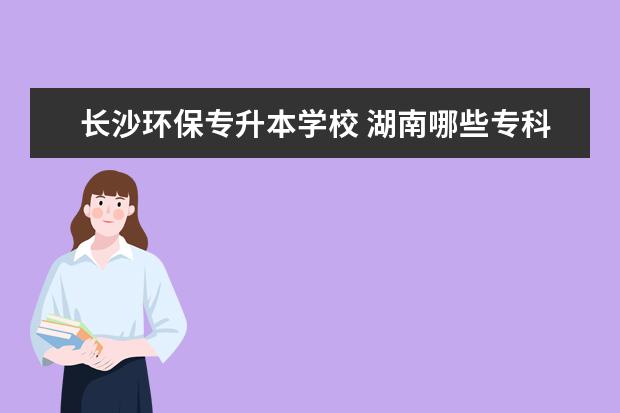 长沙环保专升本学校 湖南哪些专科学校可‘以专升本