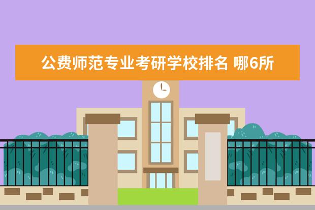 公费师范专业考研学校排名 哪6所师范大学直属教育部,招收公费师范生,上学有补...