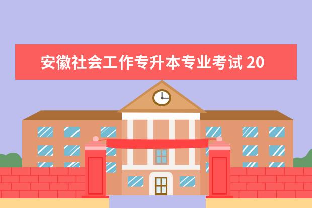 安徽社会工作专升本专业考试 2023年安徽专升本专业课考试大纲,2023年安徽师范大...