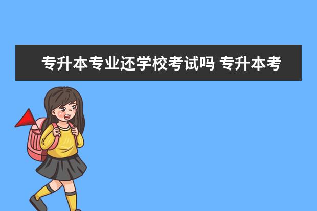专升本专业还学校考试吗 专升本考上后,需要在本科院校继续读书吗?