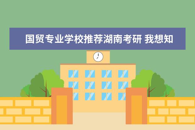 国贸专业学校推荐湖南考研 我想知道湖南大学国贸专业考研要考哪些科目,数学考...