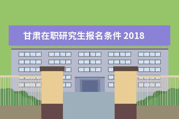 甘肃在职研究生报名条件 2018甘肃省委党校在职研究生报考条件