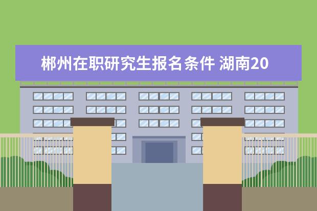 郴州在职研究生报名条件 湖南2021年一级建造师报考通知什么时候发布-报名时...