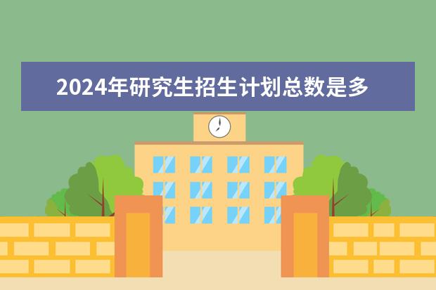 2024年研究生招生计划总数是多少？