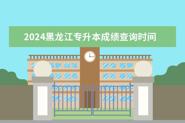 2024黑龙江专升本成绩查询时间是什么时候？