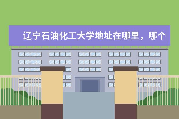 辽宁石油化工大学地址在哪里,哪个城市,哪个区?