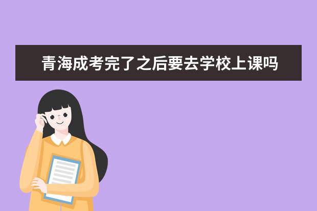 青海成考完了之后要去学校上课吗