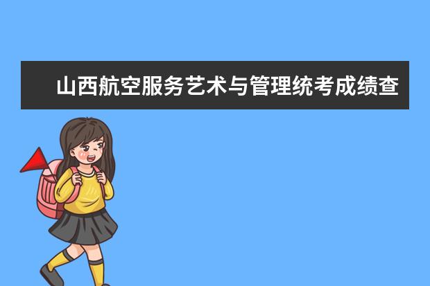 山西航空服务艺术与管理统考成绩查询时间,什么时候出成绩？【速看】