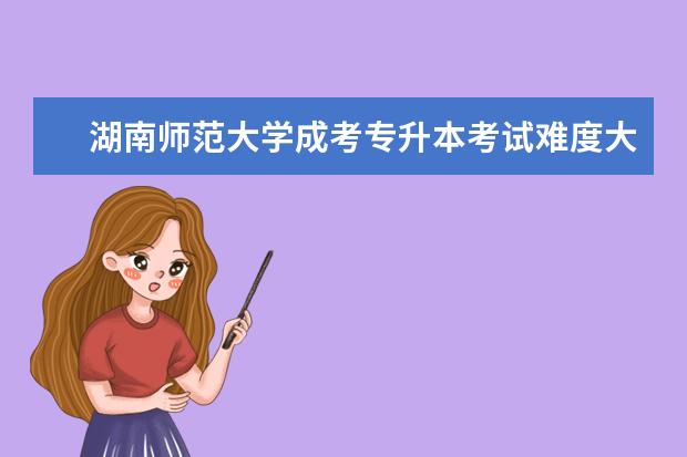 湖南师范大学成考专升本考试难度大吗？
