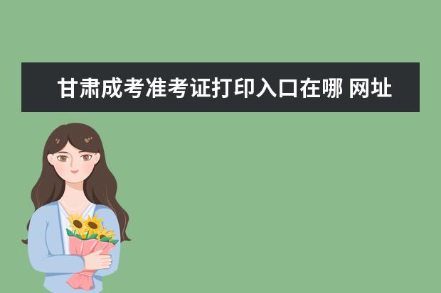 甘肃成考准考证打印入口在哪 网址是什么？