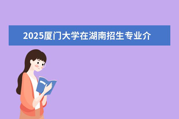 2025厦门大学在湖南招生专业介绍，学费参考