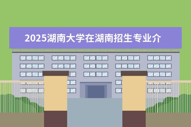 2025湖南大学在湖南招生专业介绍，学费参考