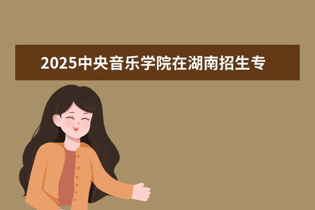2025中央音乐学院在湖南招生专业介绍，学费参考